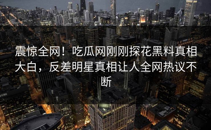 震惊全网！吃瓜网刚刚探花黑料真相大白，反差明星真相让人全网热议不断