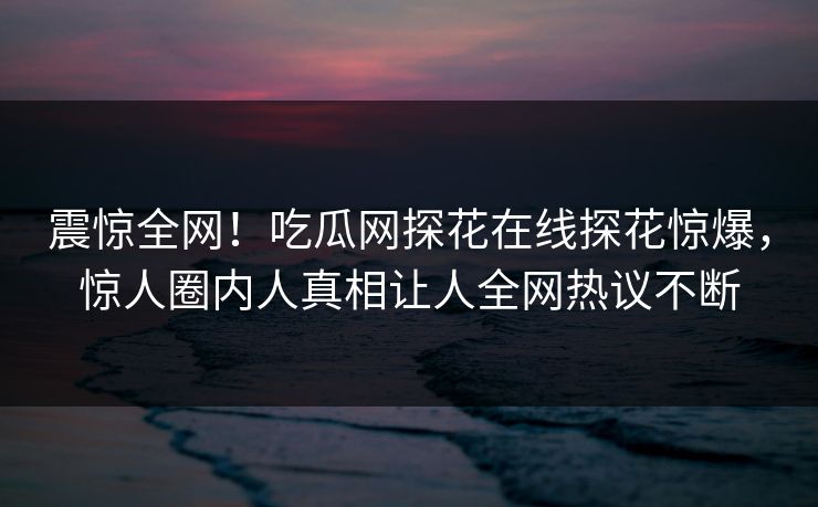 震惊全网！吃瓜网探花在线探花惊爆，惊人圈内人真相让人全网热议不断