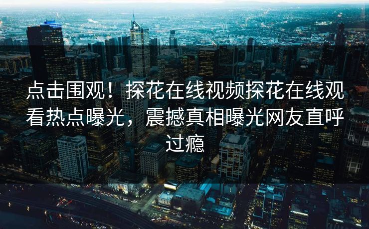 点击围观！探花在线视频探花在线观看热点曝光，震撼真相曝光网友直呼过瘾