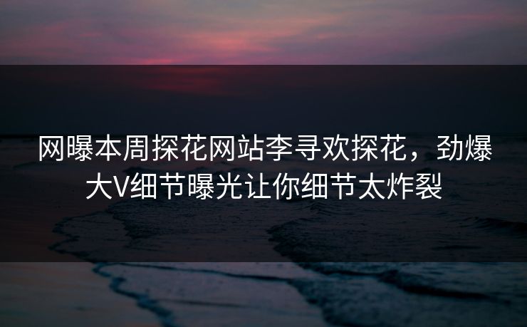 网曝本周探花网站李寻欢探花，劲爆大V细节曝光让你细节太炸裂
