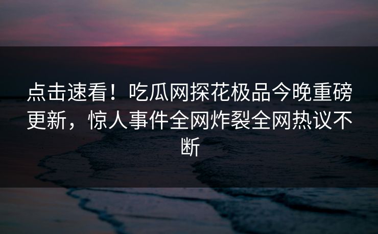 点击速看！吃瓜网探花极品今晚重磅更新，惊人事件全网炸裂全网热议不断