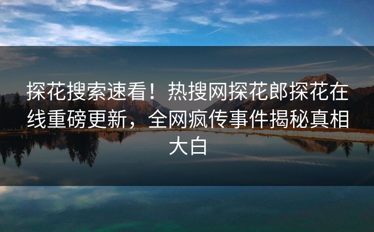 探花搜索速看！热搜网探花郎探花在线重磅更新，全网疯传事件揭秘真相大白  第1张