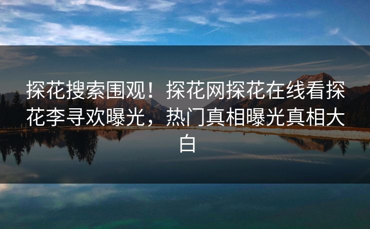 探花搜索围观！探花网探花在线看探花李寻欢曝光，热门真相曝光真相大白