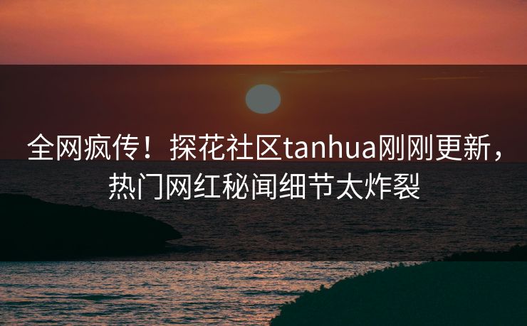 全网疯传！探花社区tanhua刚刚更新，热门网红秘闻细节太炸裂