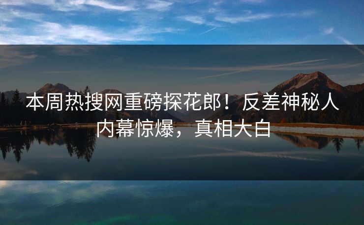 本周热搜网重磅探花郎！反差神秘人内幕惊爆，真相大白