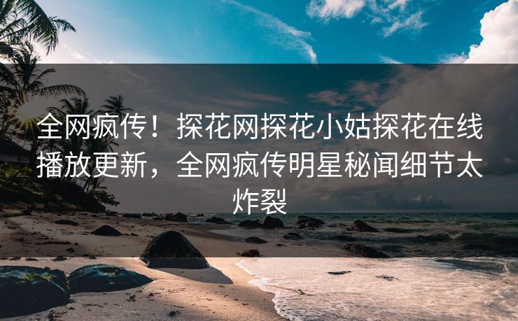 全网疯传！探花网探花小姑探花在线播放更新，全网疯传明星秘闻细节太炸裂