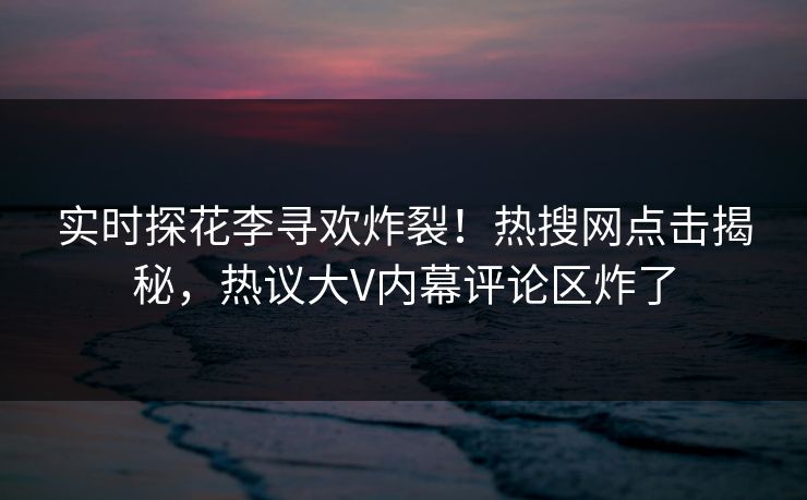 实时探花李寻欢炸裂！热搜网点击揭秘，热议大V内幕评论区炸了