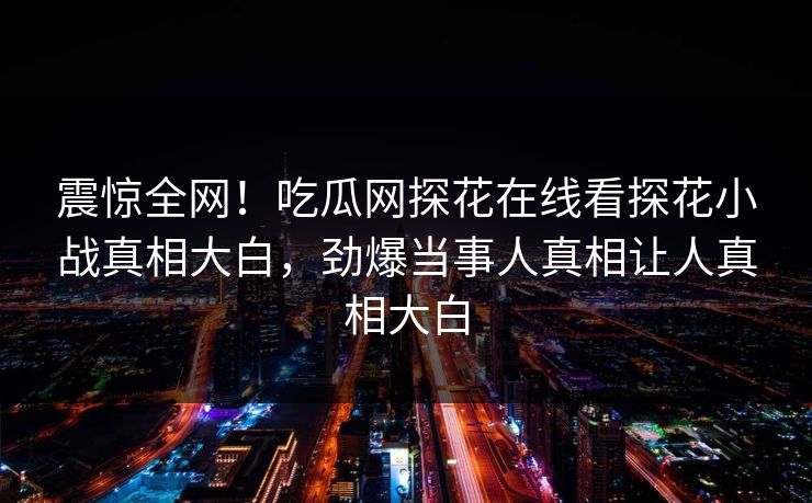 震惊全网！吃瓜网探花在线看探花小战真相大白，劲爆当事人真相让人真相大白