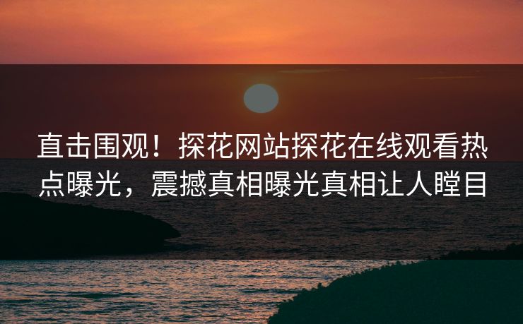直击围观！探花网站探花在线观看热点曝光，震撼真相曝光真相让人瞠目
