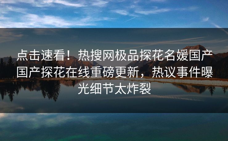 点击速看！热搜网极品探花名媛国产国产探花在线重磅更新，热议事件曝光细节太炸裂