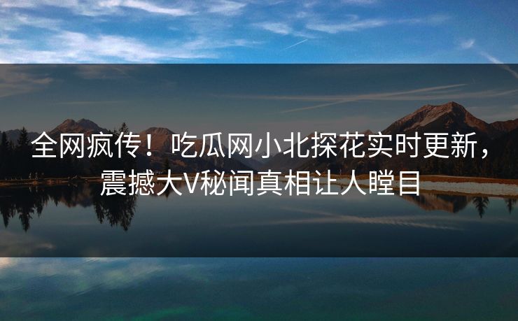 全网疯传！吃瓜网小北探花实时更新，震撼大V秘闻真相让人瞠目