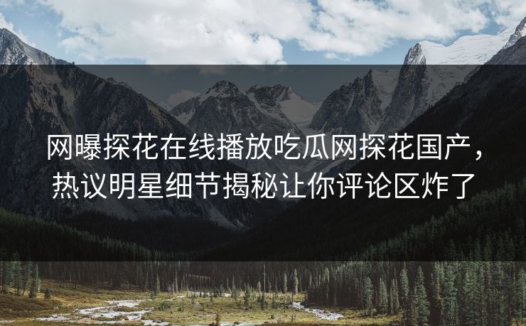网曝探花在线播放吃瓜网探花国产，热议明星细节揭秘让你评论区炸了