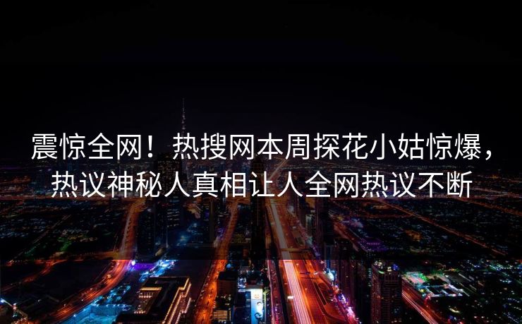 震惊全网！热搜网本周探花小姑惊爆，热议神秘人真相让人全网热议不断