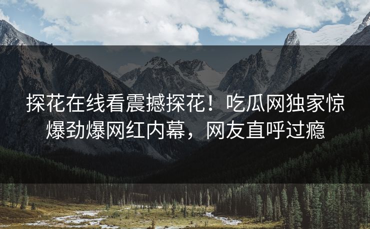 探花在线看震撼探花！吃瓜网独家惊爆劲爆网红内幕，网友直呼过瘾