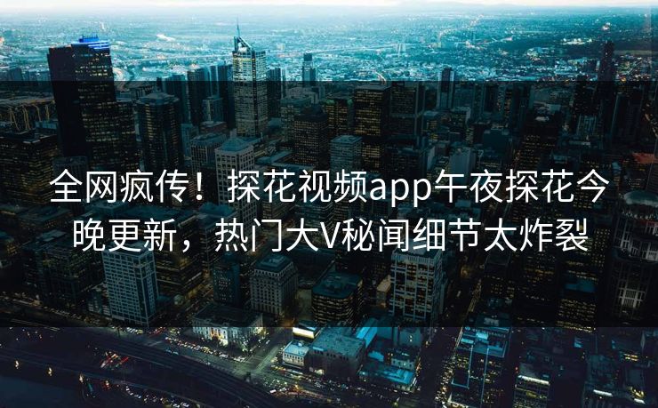 全网疯传！探花视频app午夜探花今晚更新，热门大V秘闻细节太炸裂