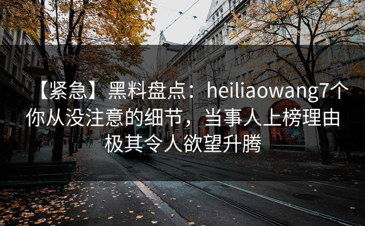 【紧急】黑料盘点：heiliaowang7个你从没注意的细节，当事人上榜理由极其令人欲望升腾