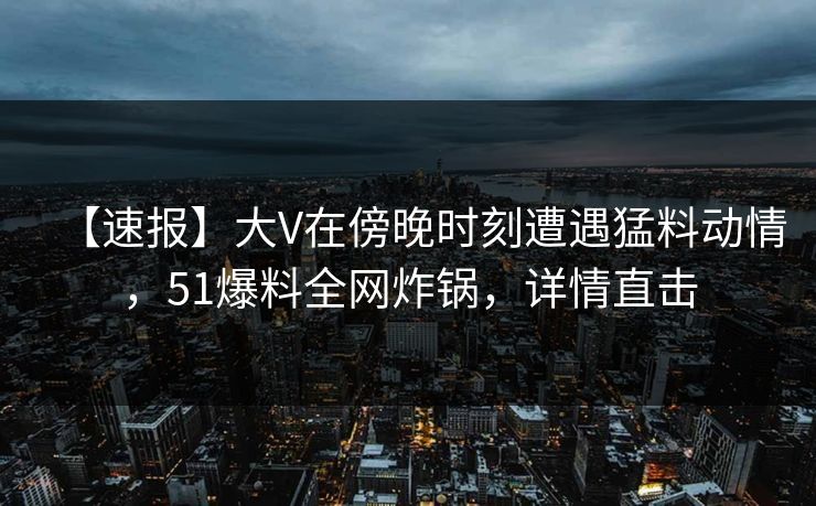 【速报】大V在傍晚时刻遭遇猛料动情，51爆料全网炸锅，详情直击