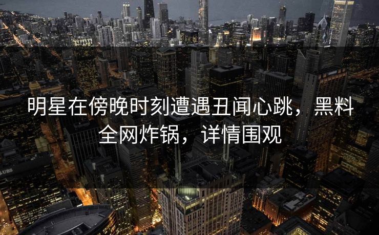 明星在傍晚时刻遭遇丑闻心跳，黑料全网炸锅，详情围观