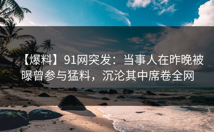 【爆料】91网突发：当事人在昨晚被曝曾参与猛料，沉沦其中席卷全网