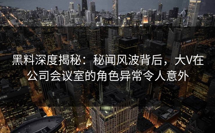 黑料深度揭秘：秘闻风波背后，大V在公司会议室的角色异常令人意外
