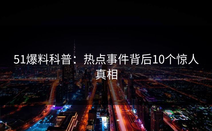 51爆料科普：热点事件背后10个惊人真相