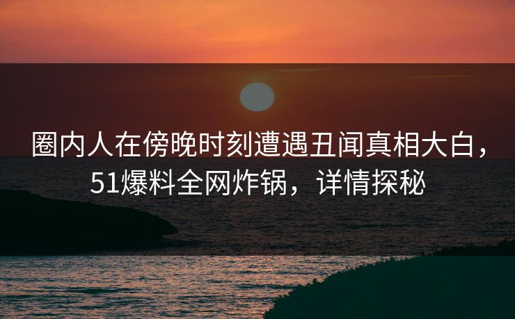 圈内人在傍晚时刻遭遇丑闻真相大白，51爆料全网炸锅，详情探秘
