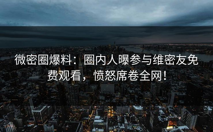 微密圈爆料：圈内人曝参与维密友免费观看，愤怒席卷全网！  第1张