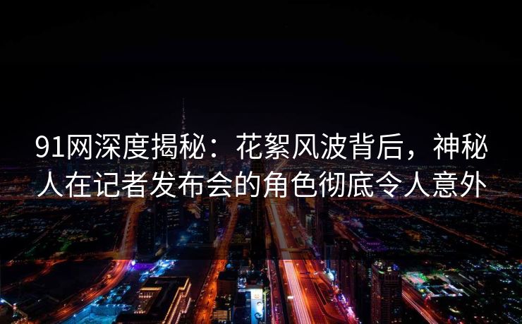 91网深度揭秘：花絮风波背后，神秘人在记者发布会的角色彻底令人意外