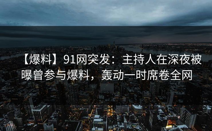 【爆料】91网突发：主持人在深夜被曝曾参与爆料，轰动一时席卷全网