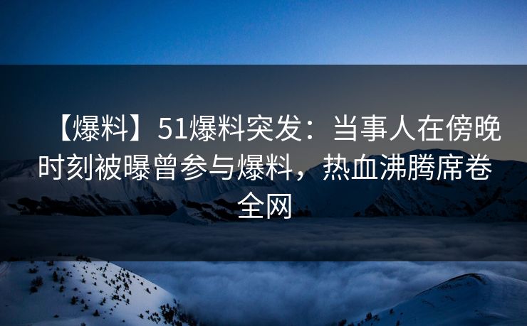 【爆料】51爆料突发：当事人在傍晚时刻被曝曾参与爆料，热血沸腾席卷全网