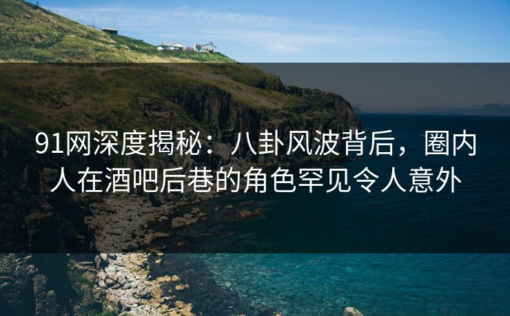 91网深度揭秘：八卦风波背后，圈内人在酒吧后巷的角色罕见令人意外  第1张