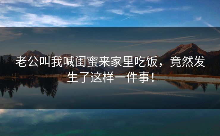 老公叫我喊闺蜜来家里吃饭，竟然发生了这样一件事！  第1张