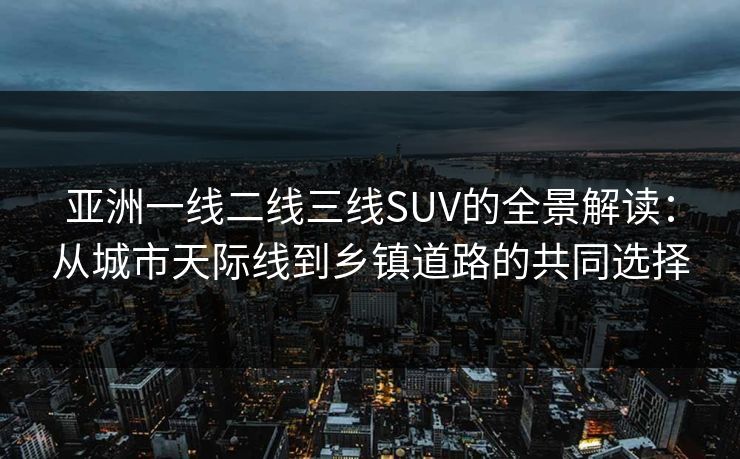 亚洲一线二线三线SUV的全景解读：从城市天际线到乡镇道路的共同选择