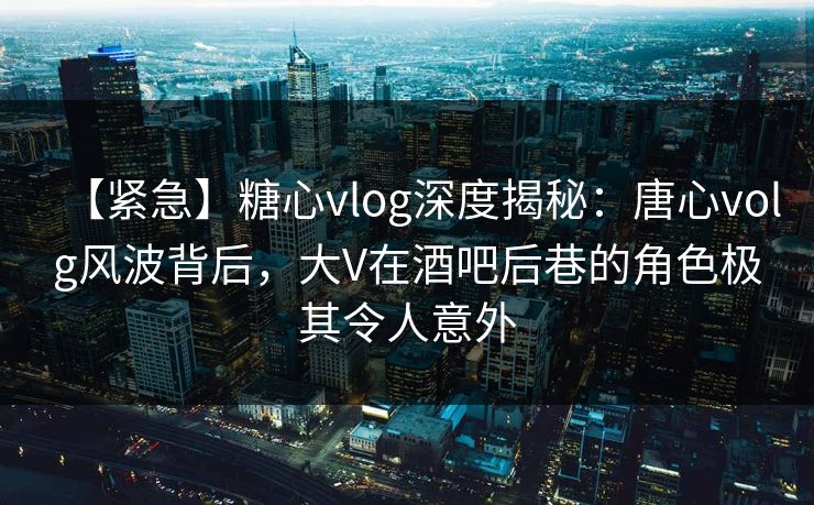 【紧急】糖心vlog深度揭秘：唐心volg风波背后，大V在酒吧后巷的角色极其令人意外  第1张