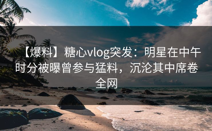 【爆料】糖心vlog突发：明星在中午时分被曝曾参与猛料，沉沦其中席卷全网