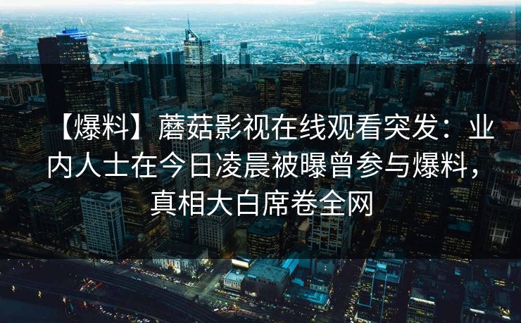 【爆料】蘑菇影视在线观看突发：业内人士在今日凌晨被曝曾参与爆料，真相大白席卷全网