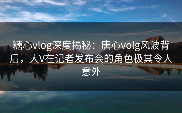 糖心vlog深度揭秘：唐心volg风波背后，大V在记者发布会的角色极其令人意外