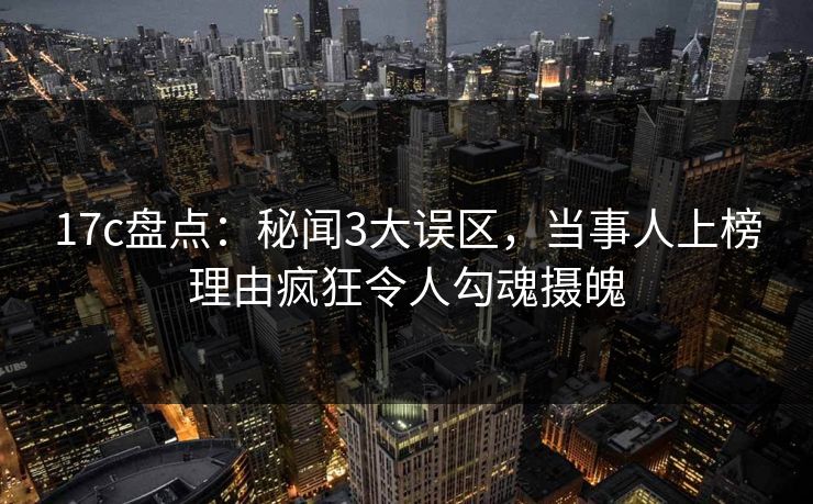 17c盘点:秘闻3大误区,当事人上榜理由疯狂令人勾魂摄魄
