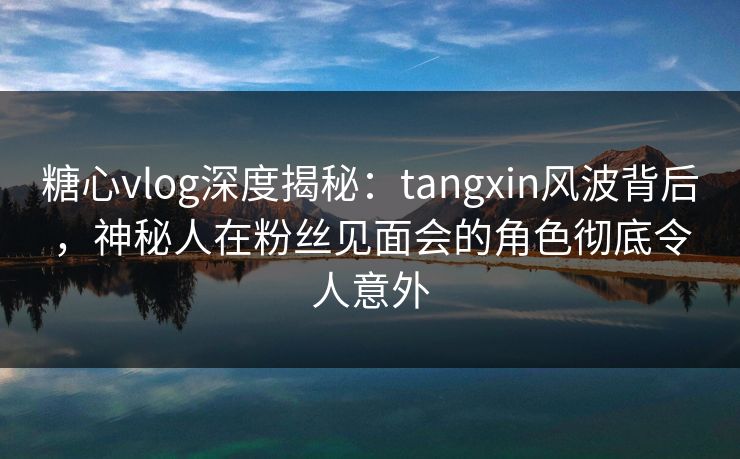 糖心vlog深度揭秘：tangxin风波背后，神秘人在粉丝见面会的角色彻底令人意外