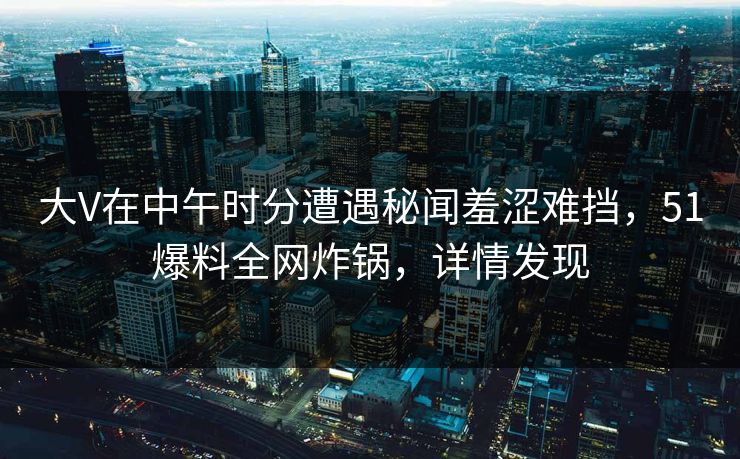 大V在中午时分遭遇秘闻羞涩难挡，51爆料全网炸锅，详情发现