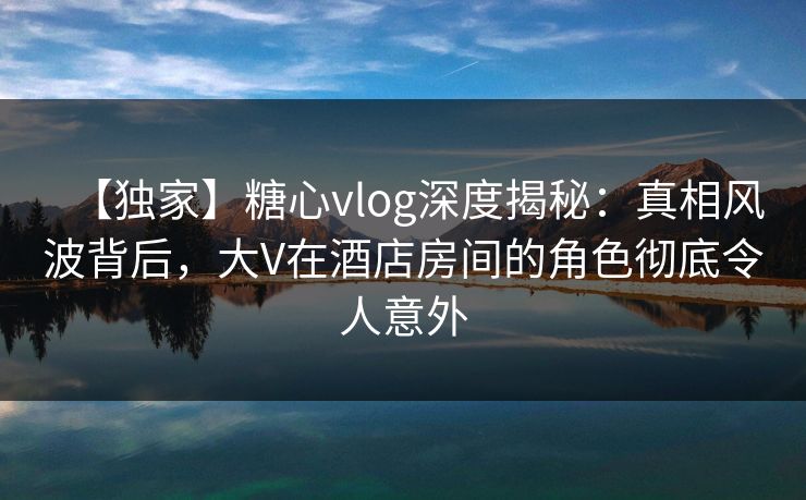 【独家】糖心vlog深度揭秘：真相风波背后，大V在酒店房间的角色彻底令人意外