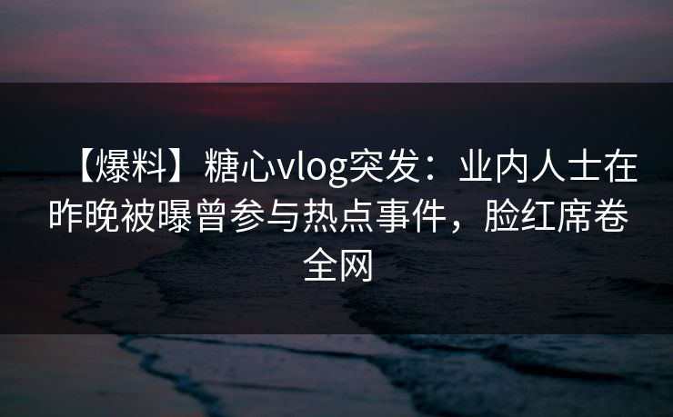 【爆料】糖心vlog突发：业内人士在昨晚被曝曾参与热点事件，脸红席卷全网  第1张