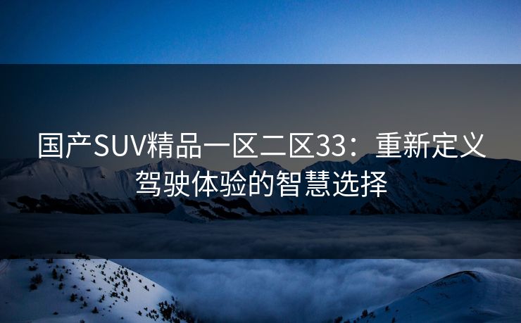 国产SUV精品一区二区33:重新定义驾驶体验的智慧选择