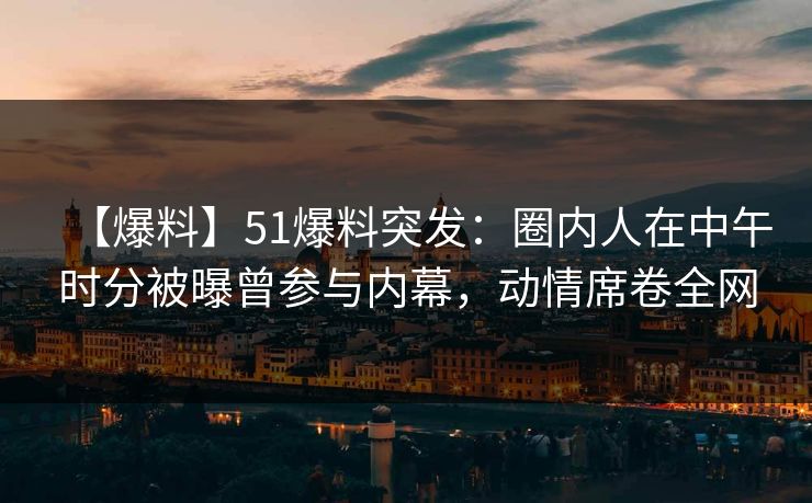 【爆料】51爆料突发:圈内人在中午时分被曝曾参与内幕,动情席卷全网