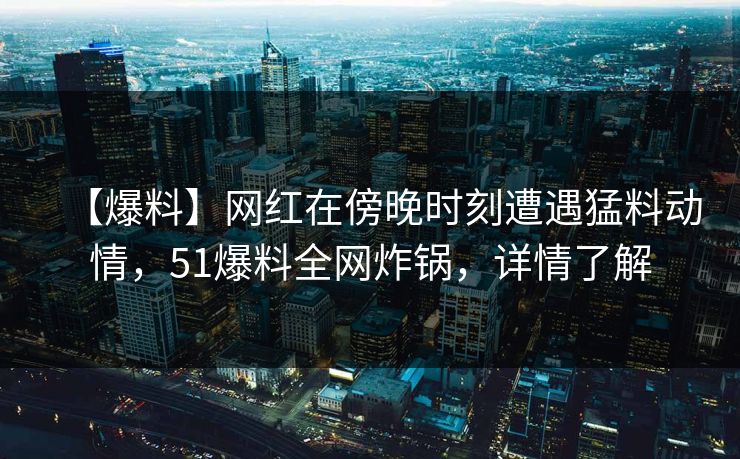 【爆料】网红在傍晚时刻遭遇猛料动情,51爆料全网炸锅,详情了解