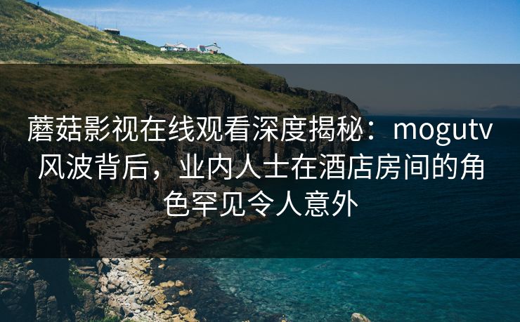 蘑菇影视在线观看深度揭秘：mogutv风波背后，业内人士在酒店房间的角色罕见令人意外