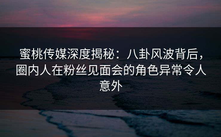 蜜桃传媒深度揭秘：八卦风波背后，圈内人在粉丝见面会的角色异常令人意外