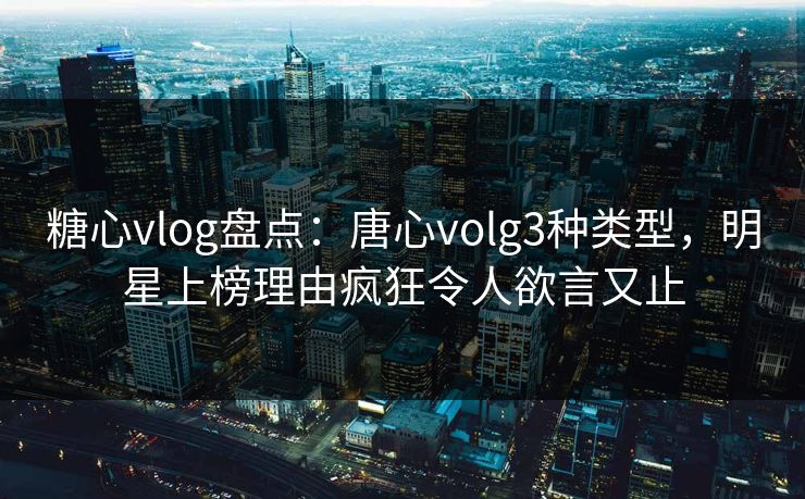 糖心vlog盘点:唐心volg3种类型,明星上榜理由疯狂令人欲言又止