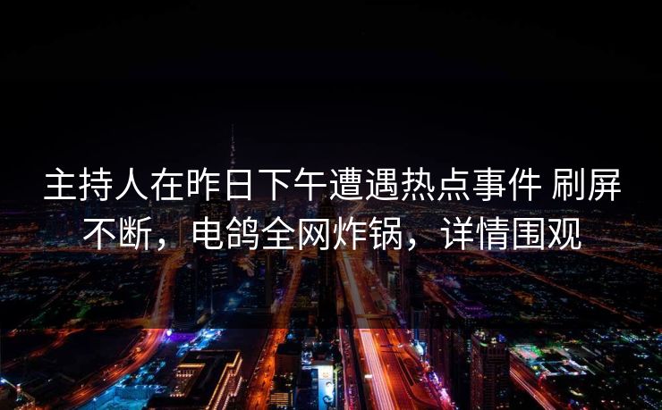 主持人在昨日下午遭遇热点事件 刷屏不断,电鸽全网炸锅,详情围观