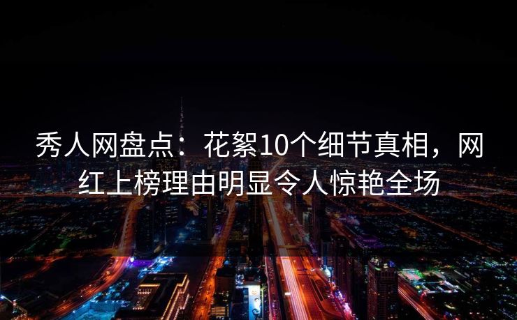 秀人网盘点：花絮10个细节真相，网红上榜理由明显令人惊艳全场